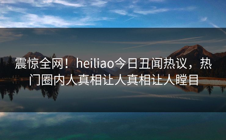 震惊全网！heiliao今日丑闻热议，热门圈内人真相让人真相让人瞠目