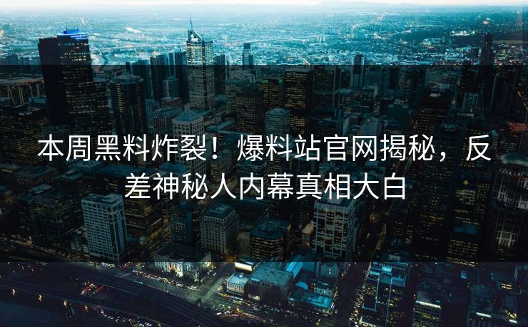 本周黑料炸裂！爆料站官网揭秘，反差神秘人内幕真相大白