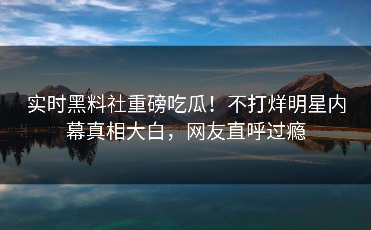 实时黑料社重磅吃瓜！不打烊明星内幕真相大白，网友直呼过瘾