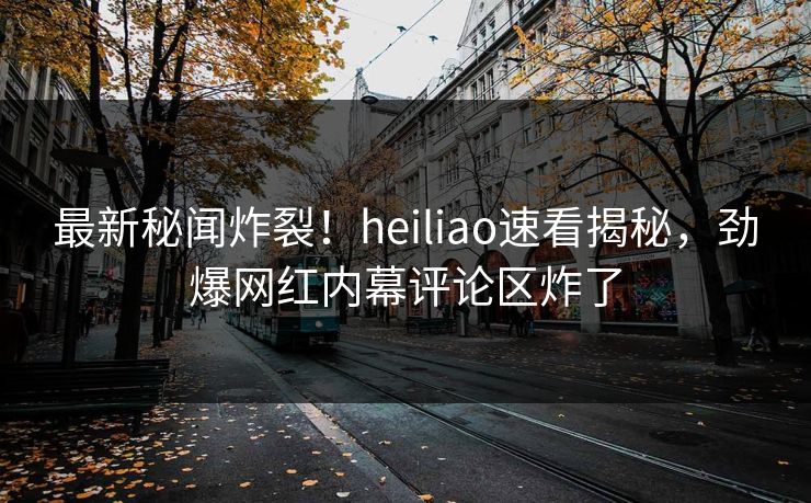 最新秘闻炸裂！heiliao速看揭秘，劲爆网红内幕评论区炸了
