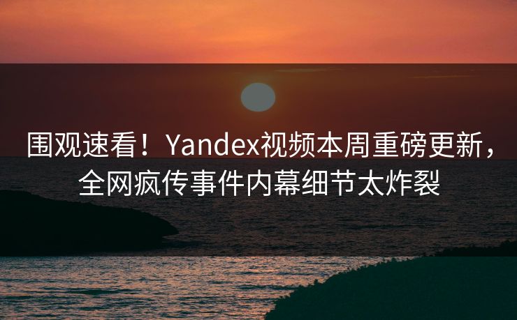 围观速看！Yandex视频本周重磅更新，全网疯传事件内幕细节太炸裂