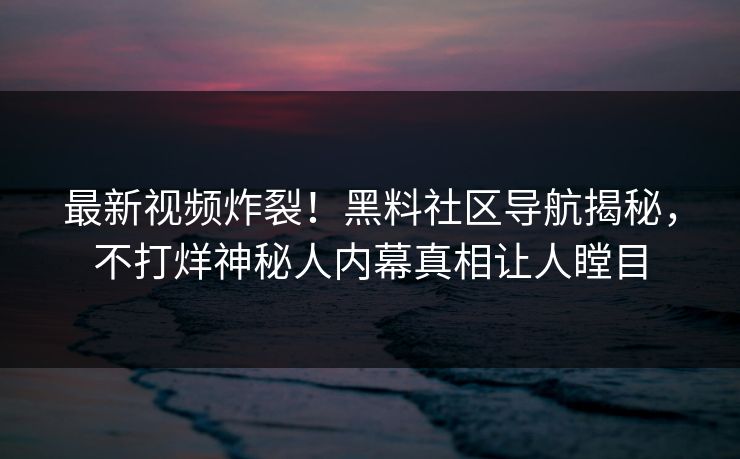 最新视频炸裂！黑料社区导航揭秘，不打烊神秘人内幕真相让人瞠目