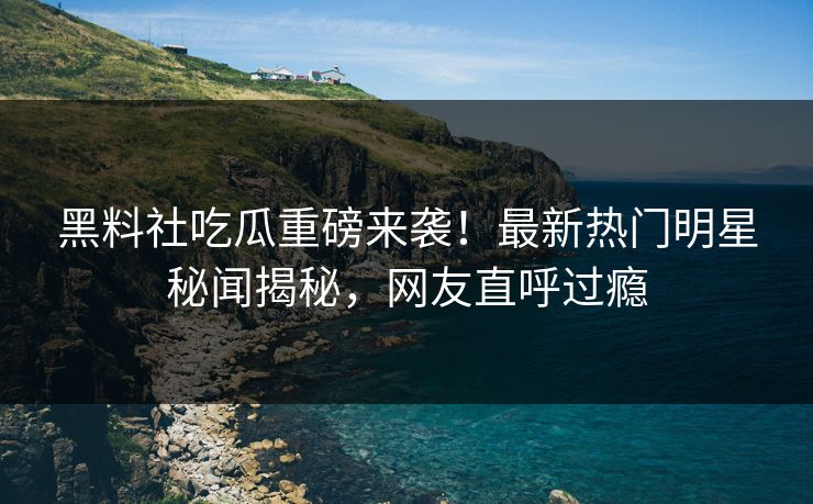 黑料社吃瓜重磅来袭！最新热门明星秘闻揭秘，网友直呼过瘾