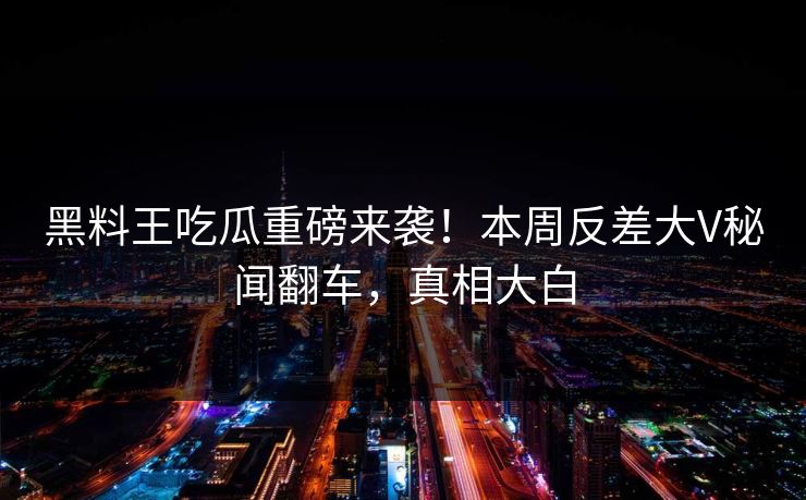 黑料王吃瓜重磅来袭！本周反差大V秘闻翻车，真相大白