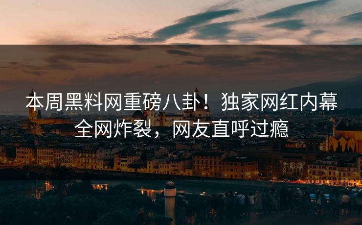本周黑料网重磅八卦！独家网红内幕全网炸裂，网友直呼过瘾