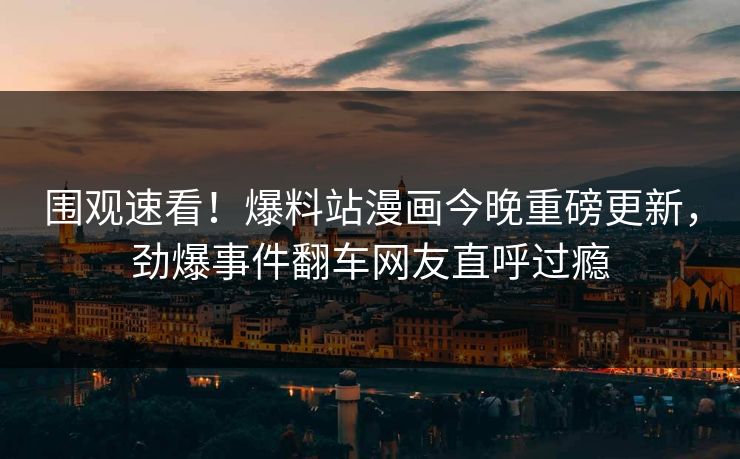 围观速看！爆料站漫画今晚重磅更新，劲爆事件翻车网友直呼过瘾
