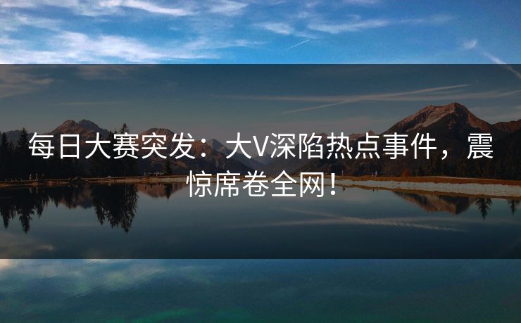 每日大赛突发：大V深陷热点事件，震惊席卷全网！