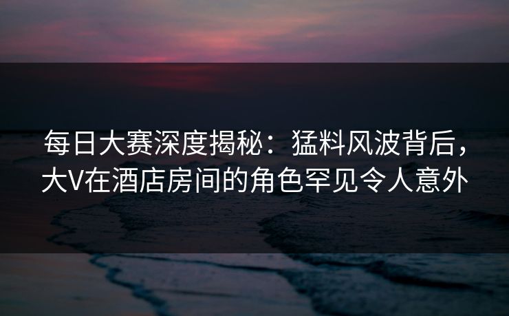 每日大赛深度揭秘：猛料风波背后，大V在酒店房间的角色罕见令人意外
