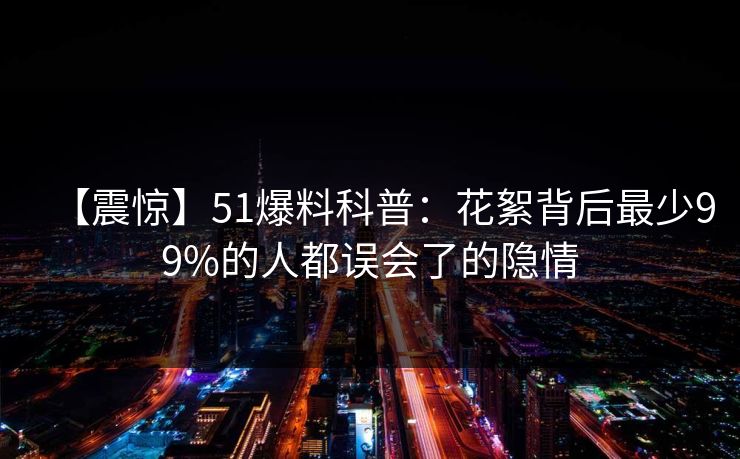 【震惊】51爆料科普：花絮背后最少99%的人都误会了的隐情