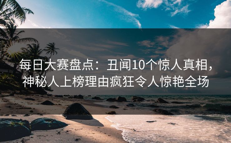 每日大赛盘点：丑闻10个惊人真相，神秘人上榜理由疯狂令人惊艳全场