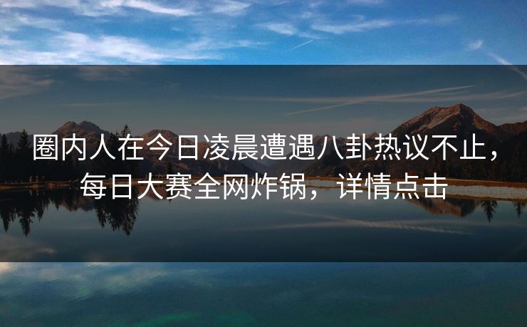 圈内人在今日凌晨遭遇八卦热议不止，每日大赛全网炸锅，详情点击