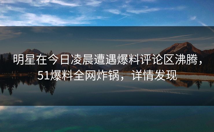明星在今日凌晨遭遇爆料评论区沸腾，51爆料全网炸锅，详情发现