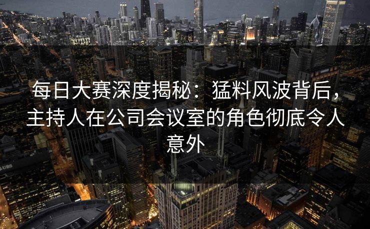 每日大赛深度揭秘：猛料风波背后，主持人在公司会议室的角色彻底令人意外