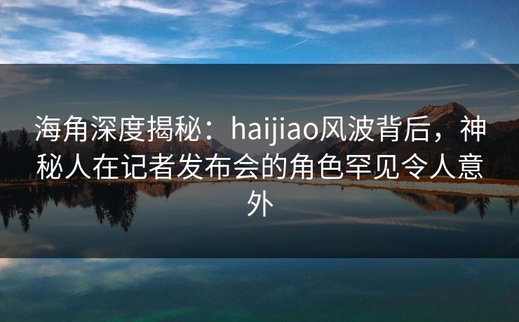 海角深度揭秘：haijiao风波背后，神秘人在记者发布会的角色罕见令人意外