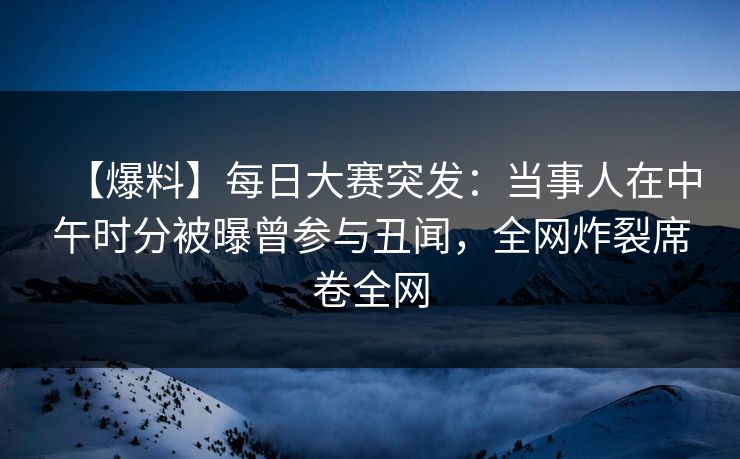【爆料】每日大赛突发：当事人在中午时分被曝曾参与丑闻，全网炸裂席卷全网