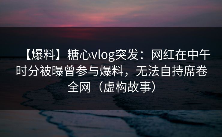 【爆料】糖心vlog突发：网红在中午时分被曝曾参与爆料，无法自持席卷全网（虚构故事）