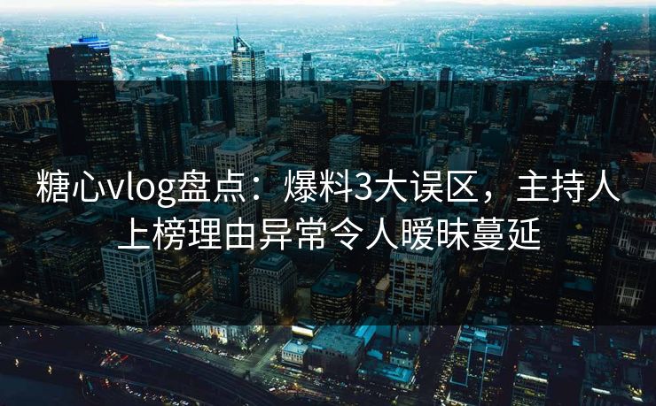 糖心vlog盘点：爆料3大误区，主持人上榜理由异常令人暧昧蔓延