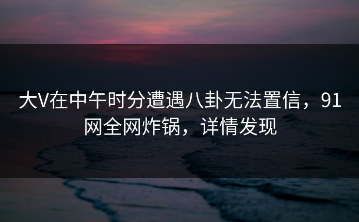 大V在中午时分遭遇八卦无法置信,91网全网炸锅,详情发现 大V在中午时分遭遇八卦无法置信,91网全网炸锅,详情发现