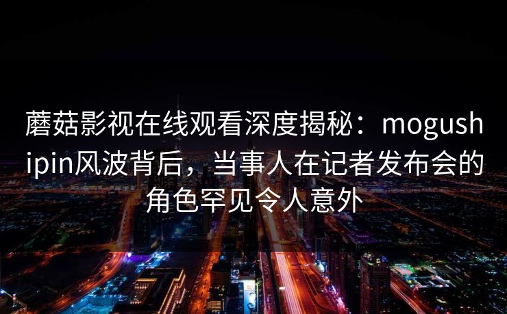 蘑菇影视在线观看深度揭秘:mogushipin风波背后,当事人在记者发布会的角色罕见令人意外 蘑菇影视在线观看深度揭秘:mogushipin风波背后,当事人在记者发布会的角色罕见令人意外