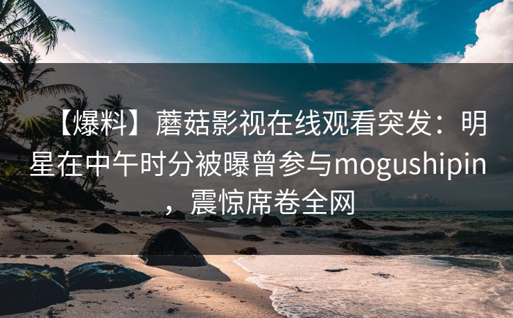 【爆料】蘑菇影视在线观看突发:明星在中午时分被曝曾参与mogushipin,震惊席卷全网 【爆料】蘑菇影视在线观看突发:明星在中午时分被曝曾参与mogushipin,震惊席卷全网