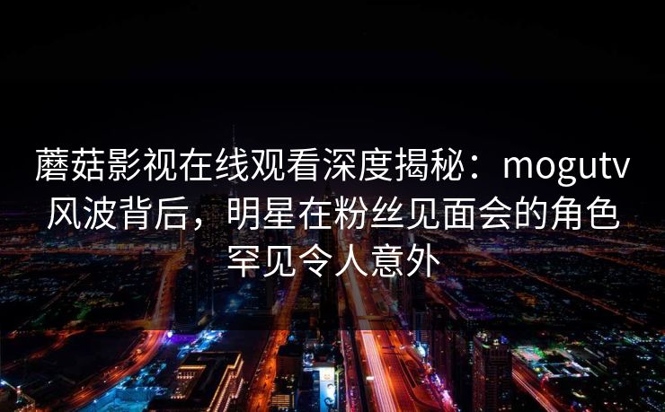 蘑菇影视在线观看深度揭秘:mogutv风波背后,明星在粉丝见面会的角色罕见令人意外 蘑菇影视在线观看深度揭秘:mogutv风波背后,明星在粉丝见面会的角色罕见令人意外