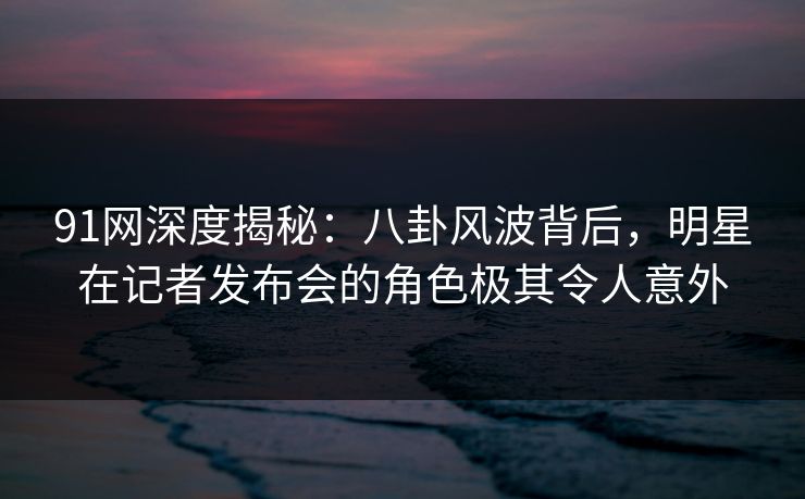 91网深度揭秘:八卦风波背后,明星在记者发布会的角色极其令人意外 91网深度揭秘:八卦风波背后,明星在记者发布会的角色极其令人意外