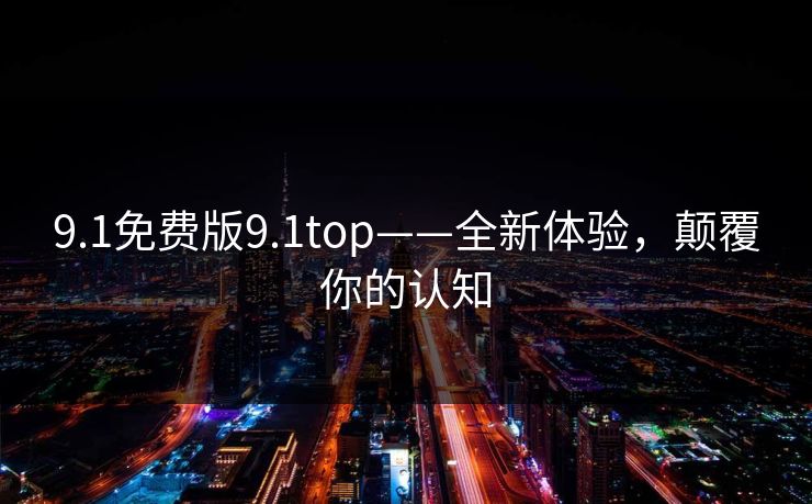 9.1免费版9.1top——全新体验,颠覆你的认知 9.1免费版9.1top——全新体验,颠覆你的认知