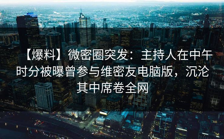 【爆料】微密圈突发:主持人在中午时分被曝曾参与维密友电脑版,沉沦其中席卷全网 【爆料】微密圈突发:主持人在中午时分被曝曾参与维密友电脑版,沉沦其中席卷全网