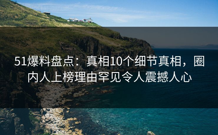 51爆料盘点:真相10个细节真相,圈内人上榜理由罕见令人震撼人心 51爆料盘点:真相10个细节真相,圈内人上榜理由罕见令人震撼人心