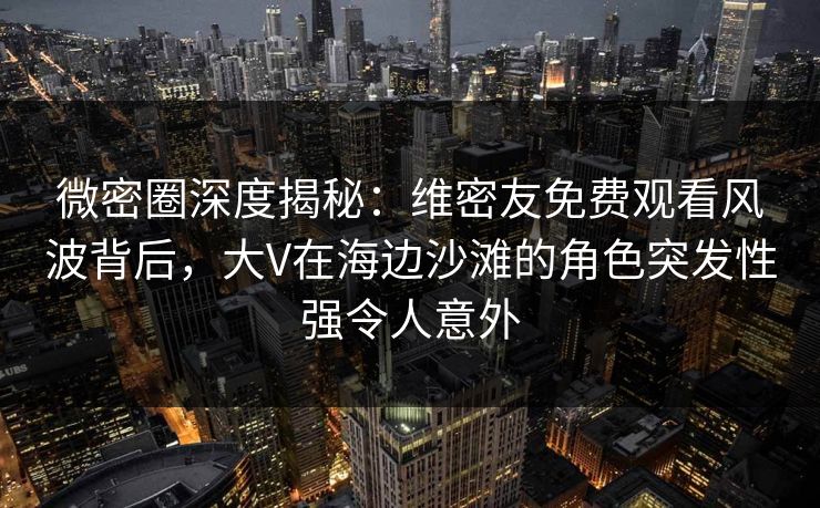 微密圈深度揭秘：维密友免费观看风波背后，大V在海边沙滩的角色突发性强令人意外