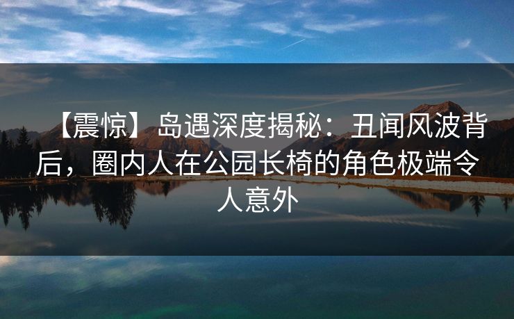 【震惊】岛遇深度揭秘：丑闻风波背后，圈内人在公园长椅的角色极端令人意外