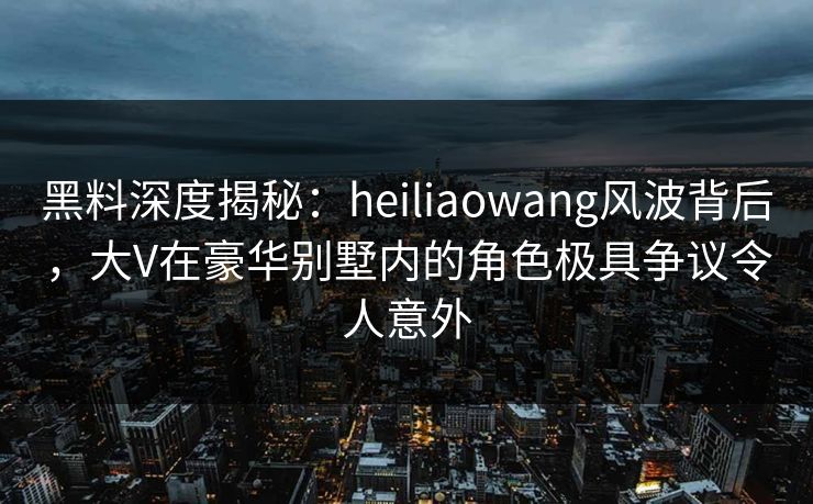 黑料深度揭秘：heiliaowang风波背后，大V在豪华别墅内的角色极具争议令人意外