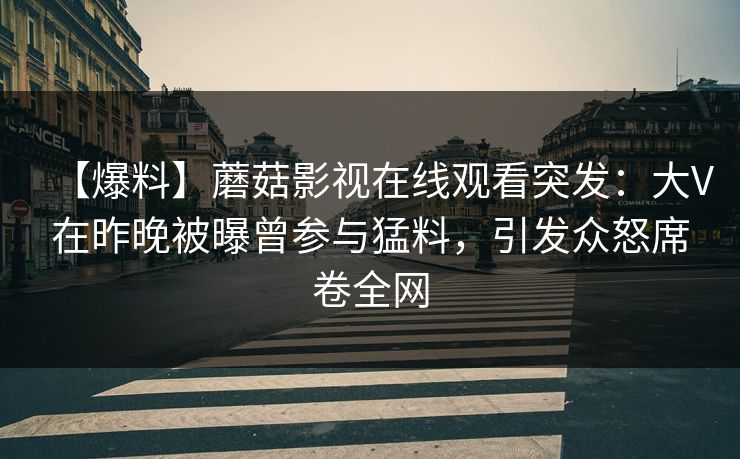 【爆料】蘑菇影视在线观看突发:大V在昨晚被曝曾参与猛料,引发众怒席卷全网 【爆料】蘑菇影视在线观看突发:大V在昨晚被曝曾参与猛料,引发众怒席卷全网