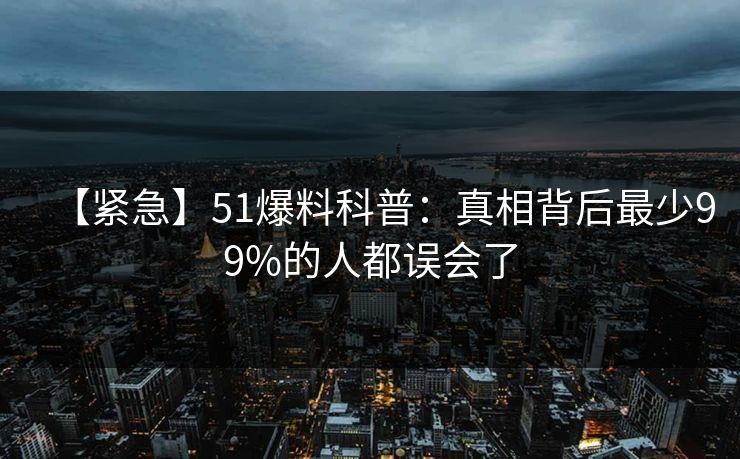 【紧急】51爆料科普:真相背后最少99%的人都误会了 【紧急】51爆料科普:真相背后最少99%的人都误会了
