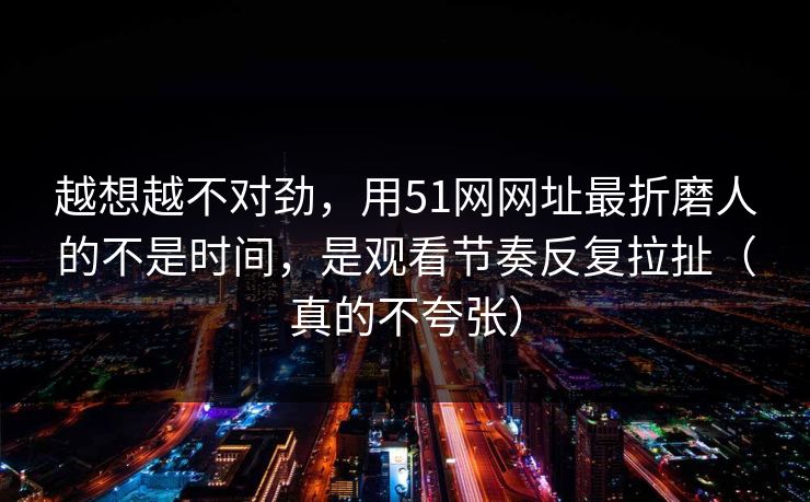 越想越不对劲，用51网网址最折磨人的不是时间，是观看节奏反复拉扯（真的不夸张）