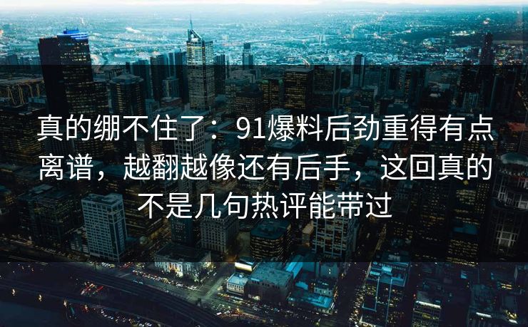 真的绷不住了：91爆料后劲重得有点离谱，越翻越像还有后手，这回真的不是几句热评能带过